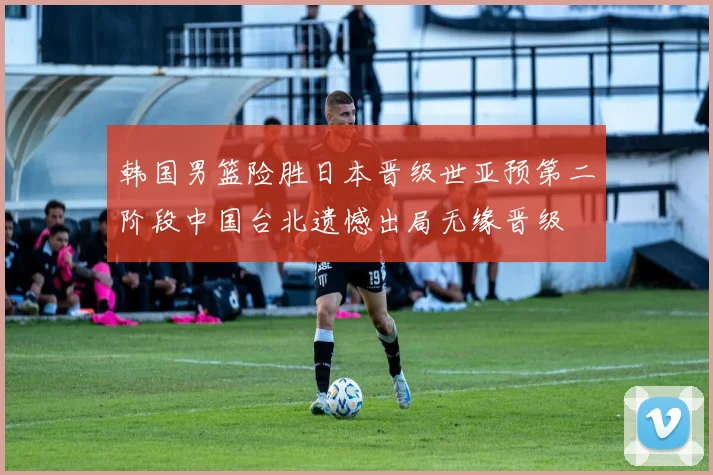 韩国男篮险胜日本晋级世亚预第二阶段中国台北遗憾出局无缘晋级