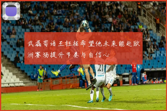 武磊寄语王钰栋希望他未来能赴欧洲赛场提升节奏与自信心