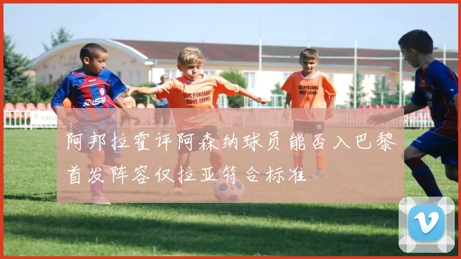 阿邦拉霍评阿森纳球员能否入巴黎首发阵容仅拉亚符合标准