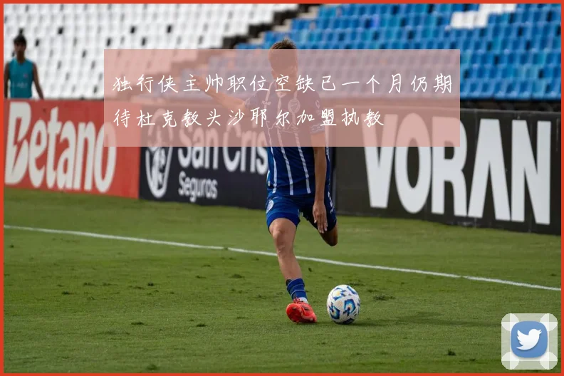 独行侠主帅职位空缺已一个月仍期待杜克教头沙耶尔加盟执教