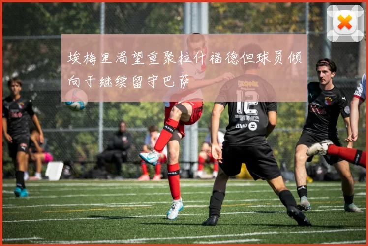 埃梅里渴望重聚拉什福德但球员倾向于继续留守巴萨