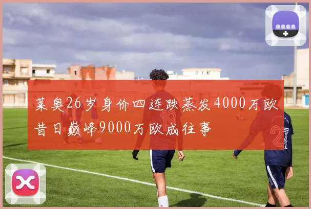 莱奥26岁身价四连跌蒸发4000万欧昔日巅峰9000万欧成往事