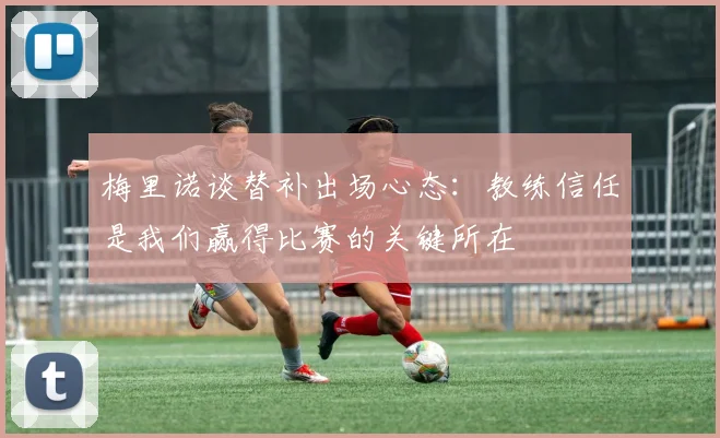 梅里诺谈替补出场心态：教练信任是我们赢得比赛的关键所在