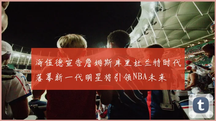 海伍德宣告詹姆斯库里杜兰特时代落幕新一代明星将引领NBA未来