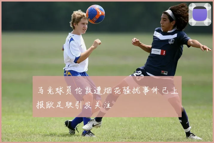 马竞球员伦敦遭烟花骚扰事件已上报欧足联引发关注