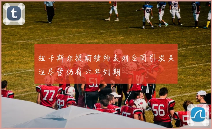纽卡斯尔提前续约麦利合同引发关注尽管仍有六年到期