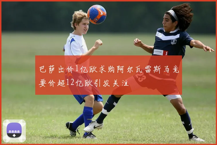 巴萨出价1亿欧求购阿尔瓦雷斯马竞要价超12亿欧引发关注