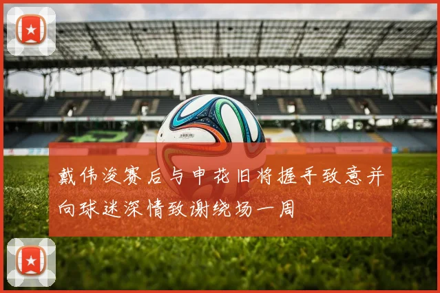 戴伟浚赛后与申花旧将握手致意并向球迷深情致谢绕场一周