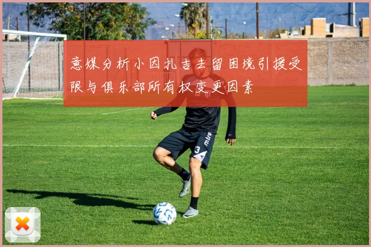 意媒分析小因扎吉去留困境引援受限与俱乐部所有权变更因素