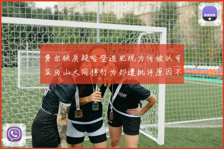 费尔顿质疑哈登造犯规为何被认可亚历山大同样行为却遭批评原因不明