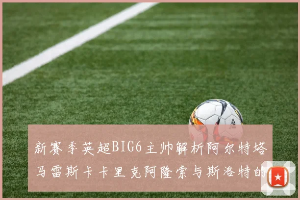 新赛季英超BIG6主帅解析阿尔特塔马雷斯卡卡里克阿隆索与斯洛特的战术对决